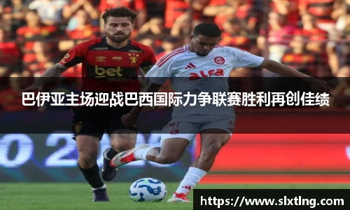 巴伊亚主场迎战巴西国际力争联赛胜利再创佳绩